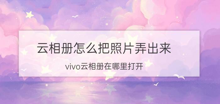 云相册怎么把照片弄出来 vivo云相册在哪里打开？